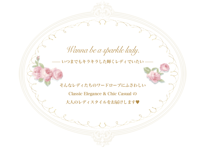 Wanna be a sparcle lady. ──いつまでもキラキラした輝くレディでいたい── そんなレディたちのワードローブにふさわしい Classic Elegance & Chic Casual の大人のレディスタイルをお届けします